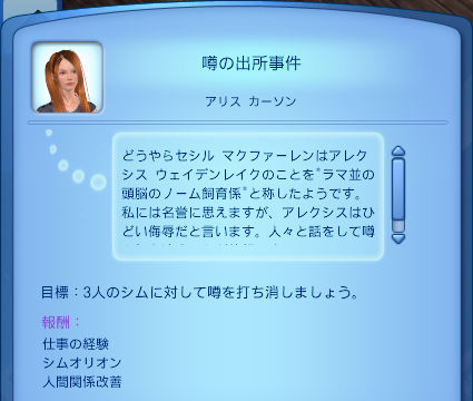 噂の出所事件／アリス　カーソン／どうやらセシル　マクファーレンはアレクシス　ウェイデンレイクのことを“ラマ並の頭脳のノーム飼育係”と称したようです。私には名誉に思えますが、アレクシスはひどい侮辱だと言います。人々と話をして噂…／目標：3人のシムに対して噂を打ち消しましょう。／報酬：仕事の経験、シムオリオン、人間関係改善