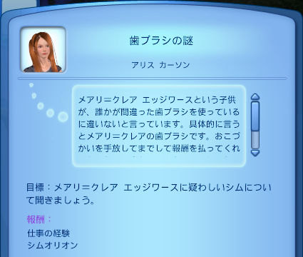 歯ブラシの謎／アリス　カーソン／メアリ＝クレア　エッジワースという子供が、誰かが間違った歯ブラシを使っているに違いないと言っています。具体的に言うとメアリ＝クレアの歯ブラシです。おこづかいを手放してまでして報酬を払ってくれ…／目標：メアリ＝クレア　エッジワースに疑わしいシムについて聞きましょう。／報酬：仕事の経験、シムオリオン