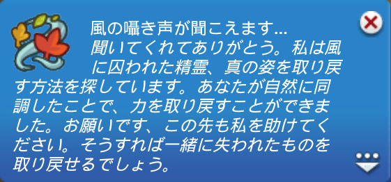 風の囁き声が聞こえます…／聞いてくれてありがとう。私は風に囚われた精霊、真の姿を取り戻す方法を探しています。あなたが自然に同調したことで、力を取り戻すことができました。お願いです、この先も私を助けてください。そうすれば一緒に失われたものを取り戻せるでしょう。