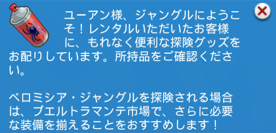 ユーアン様、ジャングルにようこそ！レンタルいただいたお客様に、もれなく便利な探険グッズをお配りしています。所持品をご確認ください。ベロミシア・ジャングルを探険される場合は、プエルトラマンテ市場で、さらに必要な装備を揃えることをおすすめします！