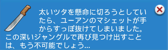 太いツタを懸命に切ろうとしていたら、ユーアンのマシェットが手からすっぽ抜けてしまいました。この深いジャングルで再び見つけ出すことは、もう不可能でしょう…