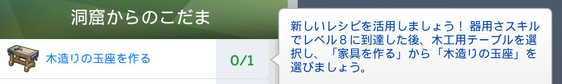 洞窟からのこだま／木造りの玉座を作る（0/1）新しいレシピを活用しましょう！器用さスキルでレベル8に到達した後、木工用テーブルを選択し、「家具を作る」から「木造りの玉座」を選びましょう。
