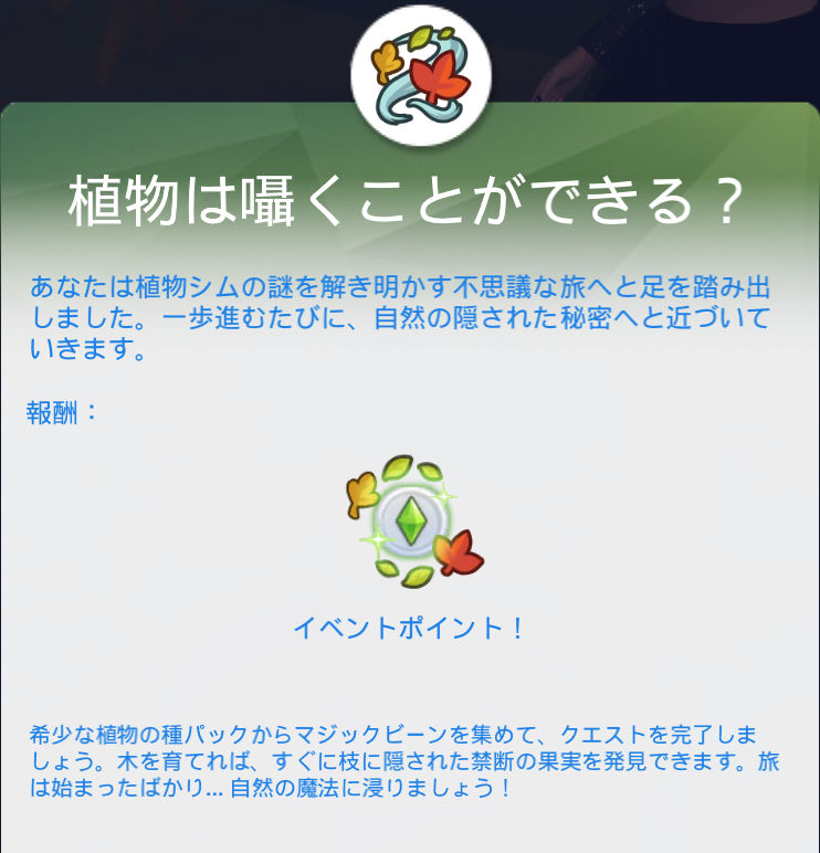 植物は囁くことができる？／あなたは植物シムの謎を解き明かす不思議な旅へと足を踏み出しました。一歩進むたびに、自然の隠された秘密へと近づいていきます。／報酬：イベントポイント！／希少な植物の種パックからマジックビーンを集めて、クエストを完了しましょう。木を育てれば、すぐに枝に隠された禁断の果実を発見できます。旅は始まったばかり…自然の魔法に浸りましょう！