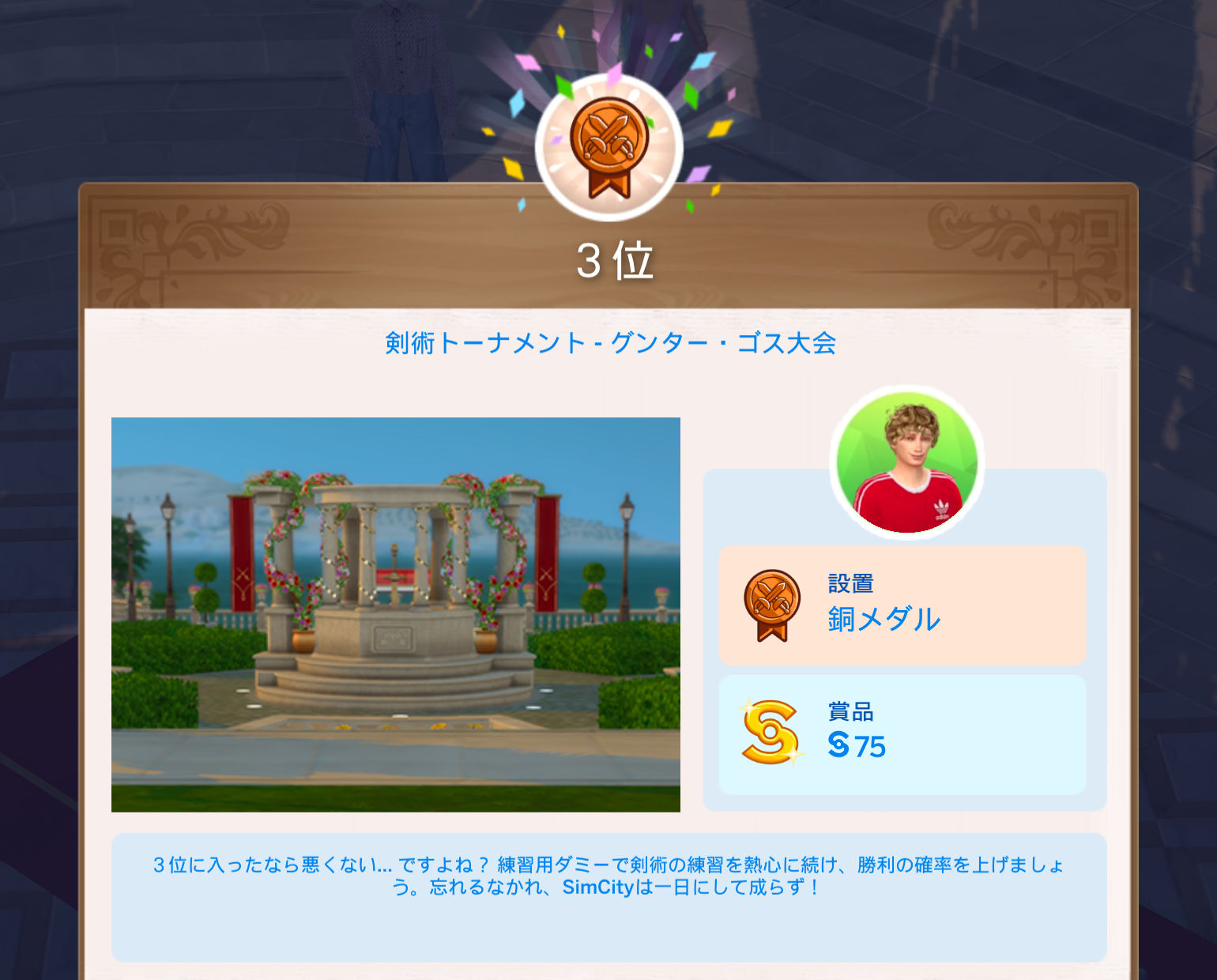 3位／剣術トーナメント - グンター・ゴス大会／設置：銅メダル、賞品：§75／3位に入ったなら悪くない…ですよね？練習用ダミーで剣術の練習を熱心に続け、勝利の確率を上げましょう。忘れるなかれ、SimCityは一日にして成らず！