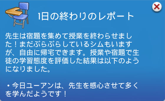 1日の終わりのレポート／先生は宿題を集めて授業を終わらせました！まだぶらぶらしているシムもいますが、自由に帰宅できます。授業や宿題で生徒の学習態度を評価した結果は以下のようになりました。・今日ユーアンは、先生を感心させて多くを学んだようです！