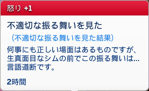怒り+1/不適切な振る舞いを見た(不適切な振る舞いを見た結果)何事にも正しい場面はあるものですが、生真面目なシムの前でこの振る舞いは…言語道断です。/2時間