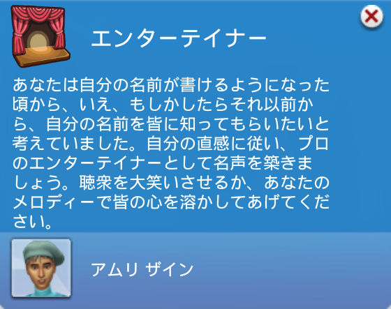 エンターテイナー:あなたは自分の名前が書けるようになった頃から、いえ、もしかしたらそれ以前から、自分の名前を皆に知ってもらいたいと考えていました。自分の直感に従い、プロのエンターティナーとして名声を築きましょう。聴衆を大笑いさせるか、あなたのメロディーで皆の心を溶かしてあげてください。
