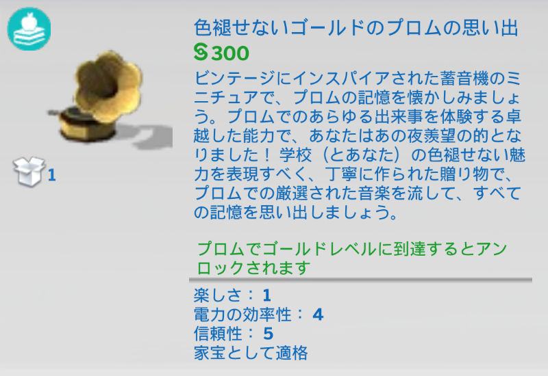 色褪せないゴールドのプロムの思い出／§300／ビンテージにインスパイアされた蓄音機のミニチュアで、プロムの記憶を懐かしみましょう。プロムでのあらゆる出来事を体験する卓越した能力で、あなたはあの夜羨望の的となりました！学校（とあなた）の色褪せない魅力を表現すべく、丁寧に作られた贈り物で、プロムでの厳選された音楽を流して、すべての記憶を思い出しましょう。／プロムでゴールドレベルに到達するとアンロックされます／楽しさ：1　電力の効率性：4　信頼性：5　家宝として適格