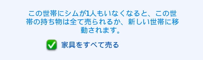 この世帯にシムが1人もいなくなると、この世帯の持ち物は全て売られるか、新しい世帯に移動されます。／「家具をすべて売る」のチェックボックスにチェックが入っている
