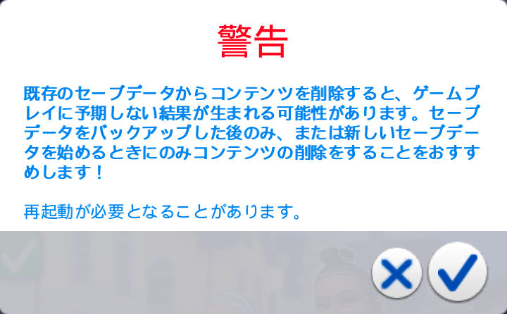 ダイアログ「警告」既存のセーブデータからコンテンツを削除すると、ゲームプレイに予期しない結果が生まれる可能性があります。セープデータをバックアップした後のみ、または新しいセープデータを始めるときにのみコンテンツの削除をすることをおすすめします！／再起動が必要となることがあります。